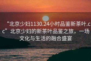 “北京少婦1130.24小時品鑒新茶葉.cc”北京少婦的新茶葉品鑒之旅，一場文化與生活的融合盛宴