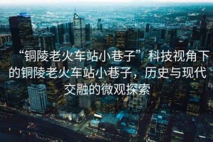 “銅陵老火車站小巷子”科技視角下的銅陵老火車站小巷子，歷史與現(xiàn)代交融的微觀探索