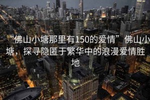 “佛山小塘那里有150的愛情”佛山小塘，探尋隱匿于繁華中的浪漫愛情勝地