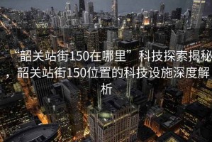 “韶關(guān)站街150在哪里”科技探索揭秘，韶關(guān)站街150位置的科技設(shè)施深度解析