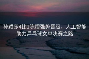 孫穎莎4比1陳熠強(qiáng)勢(shì)晉級(jí)，人工智能助力乒乓球女單決賽之路