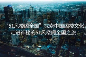 “51風(fēng)樓閣全國”探索中國閣樓文化，走進神秘的51風(fēng)樓閣全國之旅