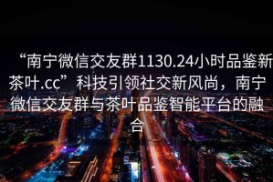 “南寧微信交友群1130.24小時品鑒新茶葉.cc”科技引領社交新風尚，南寧微信交友群與茶葉品鑒智能平臺的融合