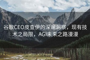 谷歌CEO皮查伊的深邃洞察，現(xiàn)有技術(shù)之局限，AGI未來(lái)之路漫漫