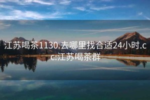 江蘇喝茶1130.去哪里找合適24小時(shí).cc:江蘇喝茶群