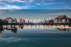“昆山男人喜歡去的地方”昆山男人鐘情之地，探索城市魅力與休閑勝地