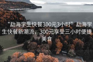 “勐海學(xué)生快餐300元3小時(shí)”勐海學(xué)生快餐新潮流，300元享受三小時(shí)便捷美食