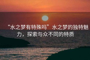 “水之夢(mèng)有特殊嗎”水之夢(mèng)的獨(dú)特魅力，探索與眾不同的特質(zhì)