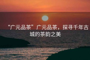 “廣元品茶”廣元品茶，探尋千年古城的茶韻之美