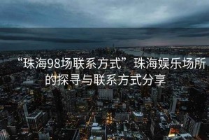 “珠海98場聯(lián)系方式”珠海娛樂場所的探尋與聯(lián)系方式分享