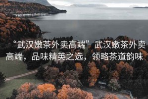“武漢嫩茶外賣(mài)高端”武漢嫩茶外賣(mài)高端，品味精英之選，領(lǐng)略茶道韻味