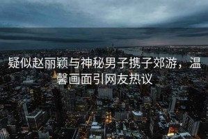 疑似趙麗穎與神秘男子攜子郊游，溫馨畫(huà)面引網(wǎng)友熱議