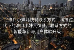 “淮口小妹兒快餐聯(lián)系方式”科技時代下的淮口小妹兒快餐，聯(lián)系方式的智能革新與用戶體驗升級
