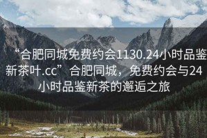 “合肥同城免費約會1130.24小時品鑒新茶葉.cc”合肥同城，免費約會與24小時品鑒新茶的邂逅之旅