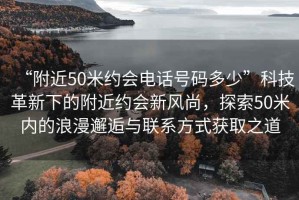 “附近50米約會(huì)電話號(hào)碼多少”科技革新下的附近約會(huì)新風(fēng)尚，探索50米內(nèi)的浪漫邂逅與聯(lián)系方式獲取之道