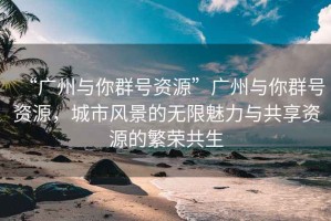 “廣州與你群號(hào)資源”廣州與你群號(hào)資源，城市風(fēng)景的無限魅力與共享資源的繁榮共生