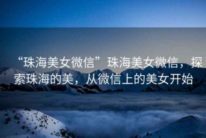 “珠海美女微信”珠海美女微信，探索珠海的美，從微信上的美女開始