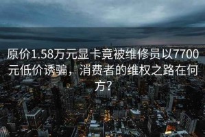 原價(jià)1.58萬(wàn)元顯卡竟被維修員以7700元低價(jià)誘騙，消費(fèi)者的維權(quán)之路在何方？