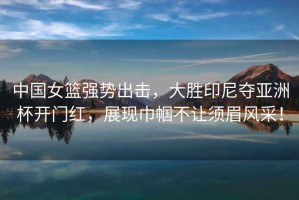 中國女籃強(qiáng)勢出擊，大勝印尼奪亞洲杯開門紅，展現(xiàn)巾幗不讓須眉風(fēng)采！