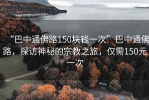 “巴中通佛路150塊錢一次”巴中通佛路，探訪神秘的宗教之旅，僅需150元一次