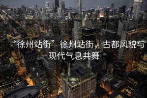 “徐州站街”徐州站街，古都風(fēng)貌與現(xiàn)代氣息共舞