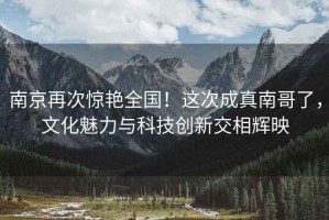 南京再次驚艷全國！這次成真南哥了，文化魅力與科技創(chuàng)新交相輝映