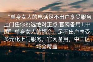 “單身女人的電話足不出戶享受服務(wù)上門任你挑選絕對正點.官網(wǎng)備用1.中國”單身女人的福音，足不出戶享受多元化上門服務(wù)，官網(wǎng)備用，中國區(qū)域全覆蓋
