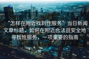 “怎樣在附近找到性服務(wù)”當(dāng)日新聞文章標(biāo)題，如何在附近合法且安全地尋找性服務(wù)，一項(xiàng)重要的指南