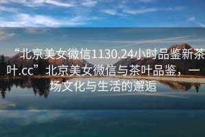 “北京美女微信1130.24小時(shí)品鑒新茶葉.cc”北京美女微信與茶葉品鑒，一場文化與生活的邂逅