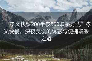 “孝義快餐200半夜500聯(lián)系方式”孝義快餐，深夜美食的誘惑與便捷聯(lián)系之道