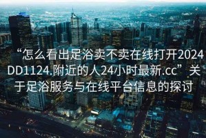 “怎么看出足浴賣不賣在線打開2024DD1124.附近的人24小時最新.cc”關(guān)于足浴服務(wù)與在線平臺信息的探討