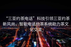“三亞約茶電話”科技引領(lǐng)三亞約茶新風(fēng)尚，智能電話約茶系統(tǒng)助力茶文化交流