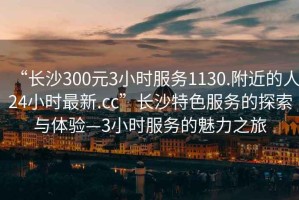 “長沙300元3小時服務(wù)1130.附近的人24小時最新.cc”長沙特色服務(wù)的探索與體驗(yàn)—3小時服務(wù)的魅力之旅