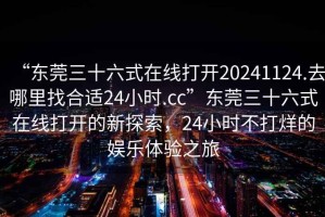 “東莞三十六式在線打開(kāi)20241124.去哪里找合適24小時(shí).cc”東莞三十六式在線打開(kāi)的新探索，24小時(shí)不打烊的娛樂(lè)體驗(yàn)之旅