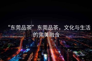 “東莞品茶”東莞品茶，文化與生活的完美融合