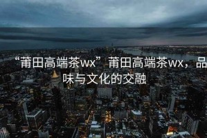 “莆田高端茶wx”莆田高端茶wx，品味與文化的交融