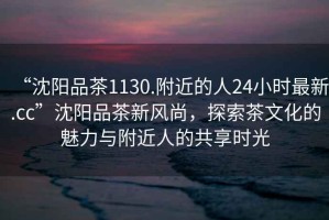 “沈陽(yáng)品茶1130.附近的人24小時(shí)最新.cc”沈陽(yáng)品茶新風(fēng)尚，探索茶文化的魅力與附近人的共享時(shí)光