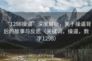 “1298操逼”深度解析，關(guān)于操逼背后的故事與反思（關(guān)鍵詞，操逼，數(shù)字1298）