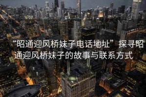 “昭通迎風橋妹子電話地址”探尋昭通迎風橋妹子的故事與聯(lián)系方式