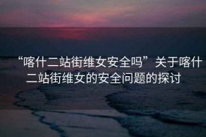 “喀什二站街維女安全嗎”關(guān)于喀什二站街維女的安全問題的探討