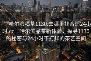“哈爾濱喝茶1130.去哪里找合適24小時(shí).cc”哈爾濱品茶新體驗(yàn)，探尋1130的秘密與24小時(shí)不打烊的茶藝空間
