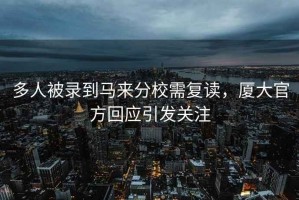 多人被錄到馬來分校需復讀，廈大官方回應引發(fā)關注