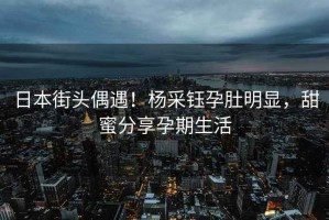 日本街頭偶遇！楊采鈺孕肚明顯，甜蜜分享孕期生活