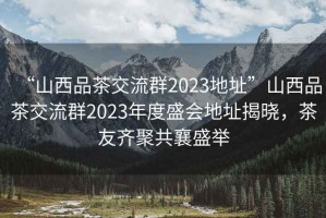 “山西品茶交流群2023地址”山西品茶交流群2023年度盛會(huì)地址揭曉，茶友齊聚共襄盛舉