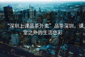“深圳上課品茶外賣”品茶深圳，課堂之外的生活色彩