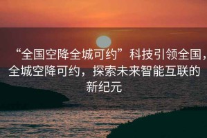“全國空降全城可約”科技引領(lǐng)全國，全城空降可約，探索未來智能互聯(lián)的新紀(jì)元