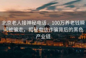 北京老人接神秘電話，100萬養(yǎng)老錢瞬間被騙走，揭秘電信詐騙背后的黑色產(chǎn)業(yè)鏈