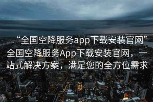 “全國空降服務app下載安裝官網(wǎng)”全國空降服務App下載安裝官網(wǎng)，一站式解決方案，滿足您的全方位需求