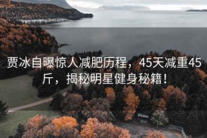 賈冰自曝驚人減肥歷程，45天減重45斤，揭秘明星健身秘籍！
