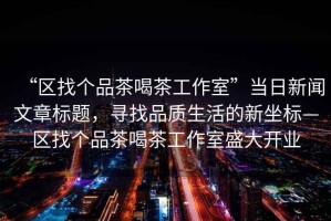 “區(qū)找個品茶喝茶工作室”當日新聞文章標題，尋找品質(zhì)生活的新坐標—區(qū)找個品茶喝茶工作室盛大開業(yè)